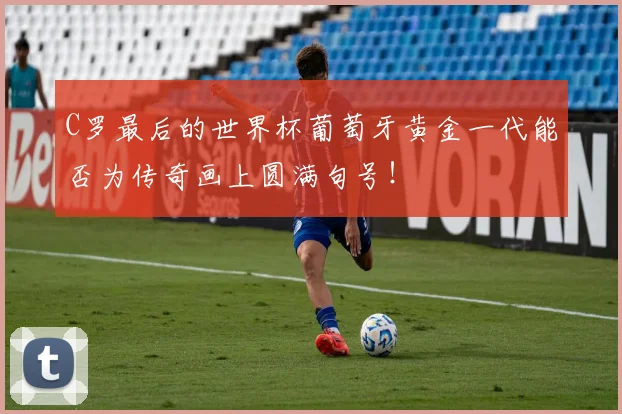C罗最后的世界杯葡萄牙黄金一代能否为传奇画上圆满句号！