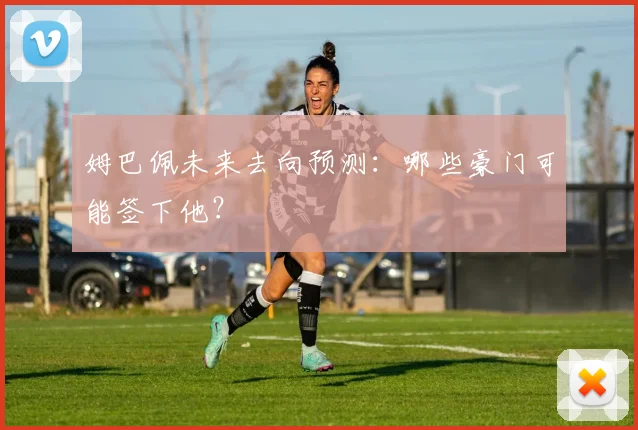 姆巴佩未来去向预测：哪些豪门可能签下他？