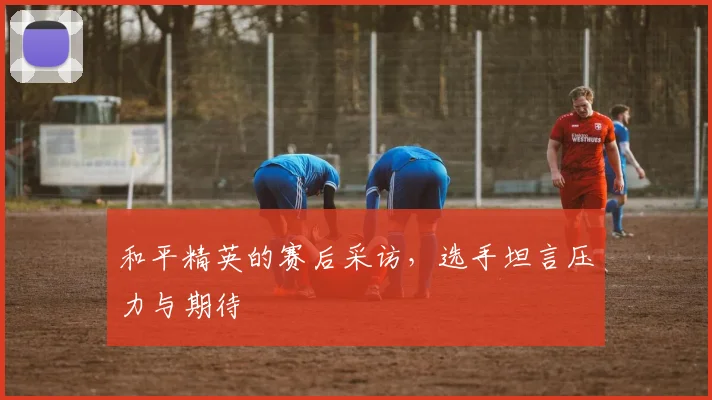 和平精英的赛后采访，选手坦言压力与期待