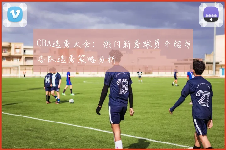 CBA选秀大会:热门新秀球员介绍与各队选秀策略分析