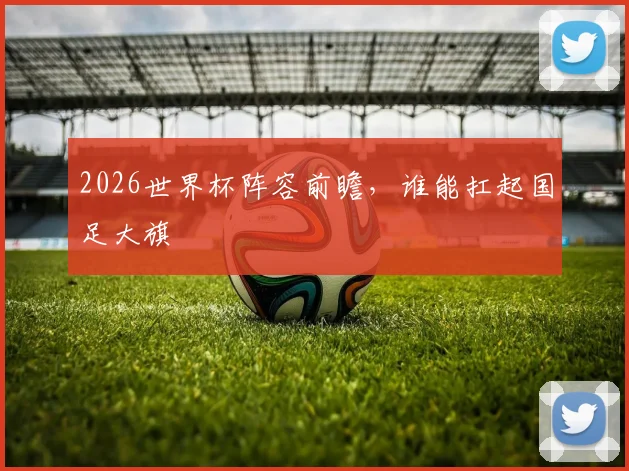 2026世界杯阵容前瞻，谁能扛起国足大旗