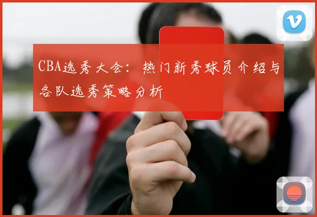 CBA选秀大会:热门新秀球员介绍与各队选秀策略分析