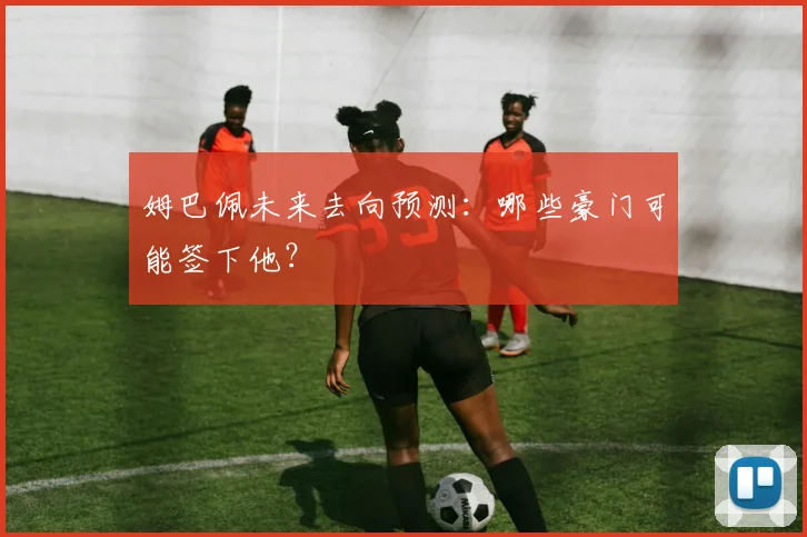 姆巴佩未来去向预测：哪些豪门可能签下他？