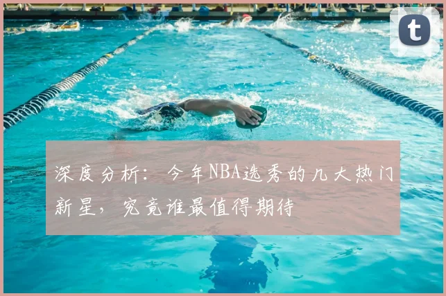 深度分析:今年NBA选秀的几大热门新星,究竟谁最值得期待